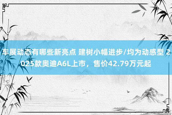 车展动态有哪些新亮点 建树小幅进步/均为动感型 2025款奥迪A6L上市，售价42.79万元起