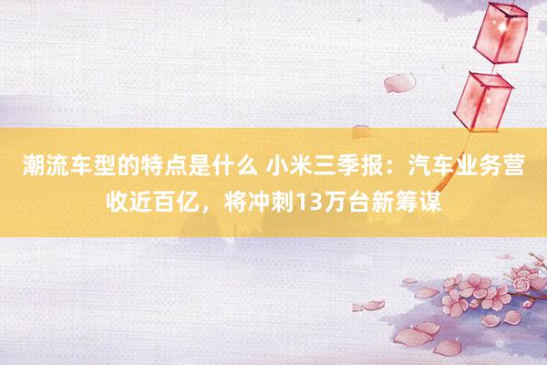 潮流车型的特点是什么 小米三季报：汽车业务营收近百亿，将冲刺13万台新筹谋