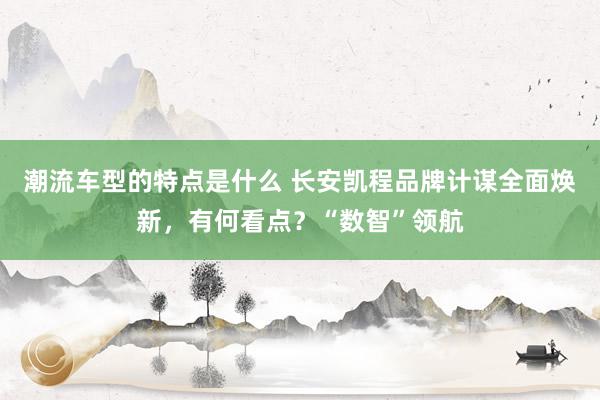 潮流车型的特点是什么 长安凯程品牌计谋全面焕新，有何看点？“数智”领航