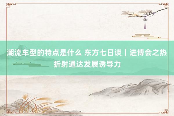 潮流车型的特点是什么 东方七日谈｜进博会之热折射通达发展诱导力