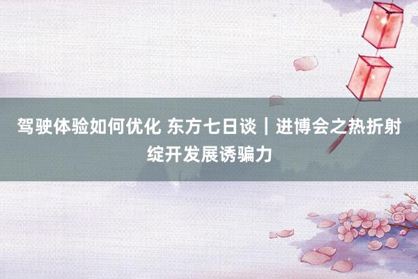 驾驶体验如何优化 东方七日谈｜进博会之热折射绽开发展诱骗力