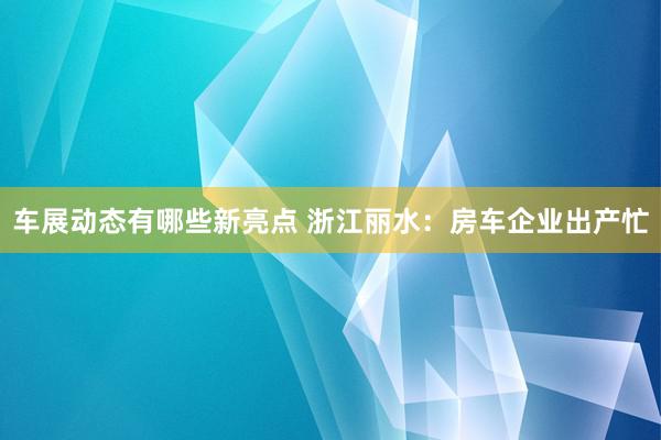 车展动态有哪些新亮点 浙江丽水：房车企业出产忙