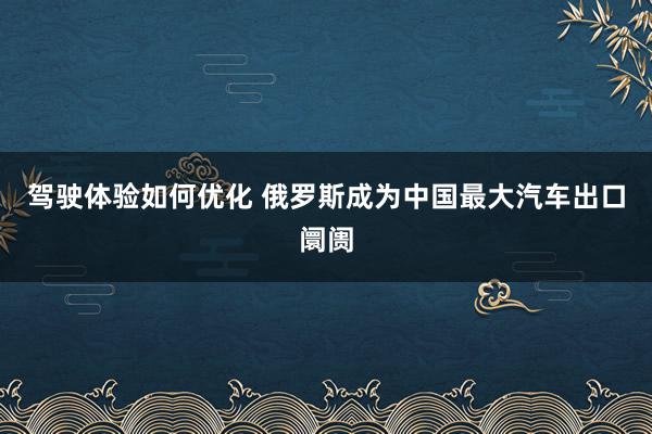 驾驶体验如何优化 俄罗斯成为中国最大汽车出口阛阓