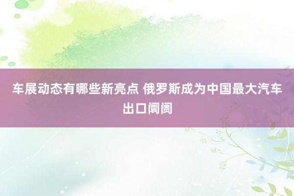 车展动态有哪些新亮点 俄罗斯成为中国最大汽车出口阛阓